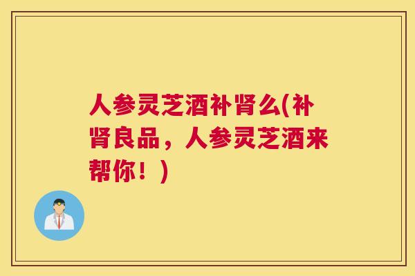 人参灵芝酒补么(补良品，人参灵芝酒来帮你！)