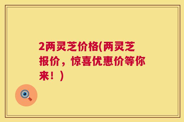 2两灵芝价格(两灵芝报价，惊喜优惠价等你来！)