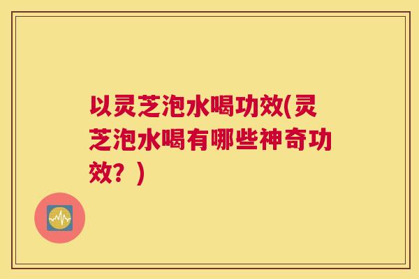 以灵芝泡水喝功效(灵芝泡水喝有哪些神奇功效？)
