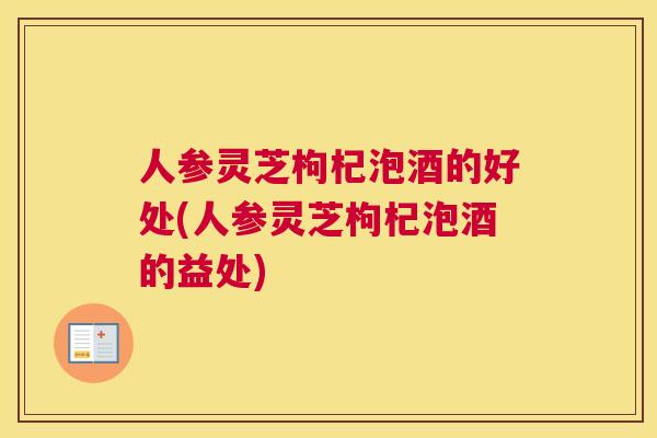 人参灵芝枸杞泡酒的好处(人参灵芝枸杞泡酒的益处)
