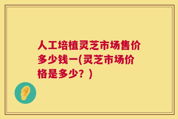 人工培植灵芝市场售价多少钱一(灵芝市场价格是多少？)
