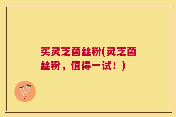 买灵芝菌丝粉(灵芝菌丝粉，值得一试！)