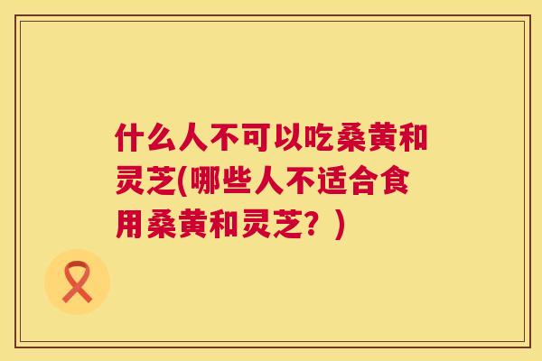 什么人不可以吃桑黄和灵芝(哪些人不适合食用桑黄和灵芝？)