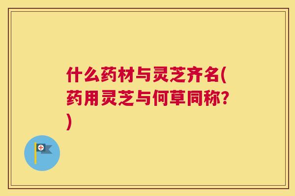 什么药材与灵芝齐名(药用灵芝与何草同称？)