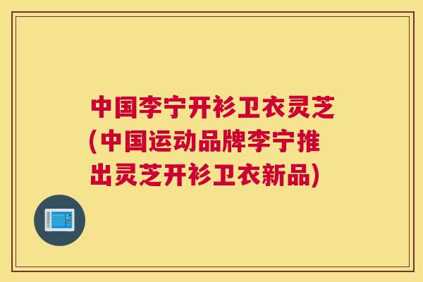 中国李宁开衫卫衣灵芝(中国运动品牌李宁推出灵芝开衫卫衣新品)