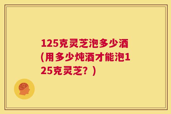 125克灵芝泡多少酒(用多少炖酒才能泡125克灵芝？)