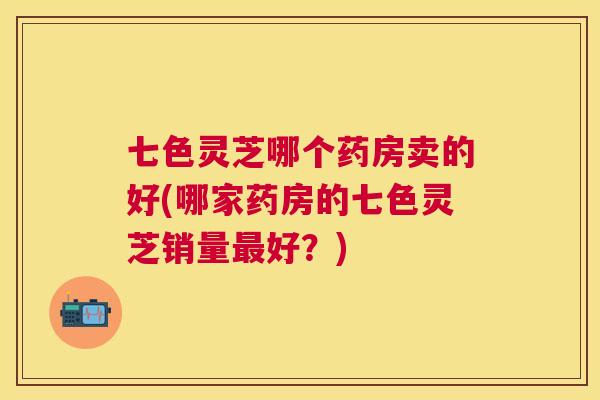七色灵芝哪个药房卖的好(哪家药房的七色灵芝销量好？)