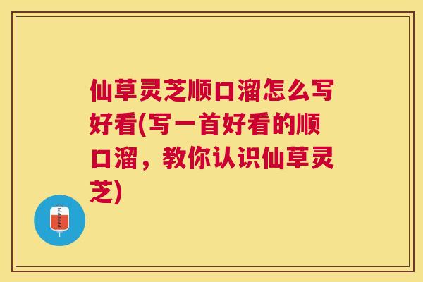 仙草灵芝顺口溜怎么写好看(写一首好看的顺口溜，教你认识仙草灵芝)