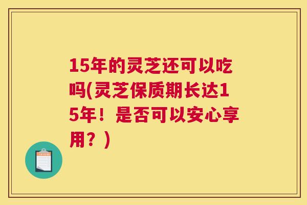 15年的灵芝还可以吃吗(灵芝保质期长达15年！是否可以安心享用？)