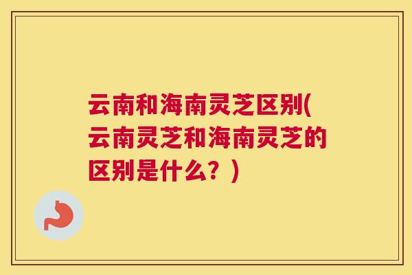 云南和海南灵芝区别(云南灵芝和海南灵芝的区别是什么？)