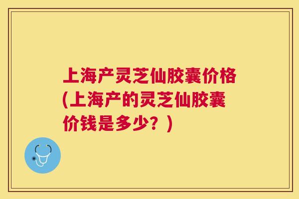 上海产灵芝仙胶囊价格(上海产的灵芝仙胶囊价钱是多少？)