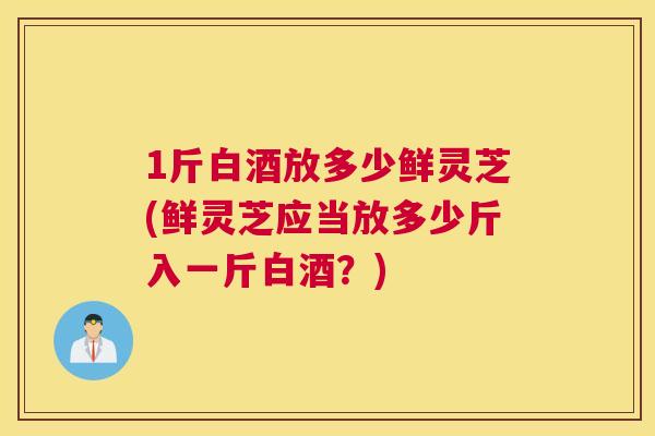 1斤白酒放多少鲜灵芝(鲜灵芝应当放多少斤入一斤白酒？)