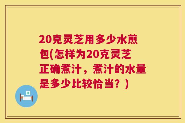 20克灵芝用多少水煎包(怎样为20克灵芝正确煮汁，煮汁的水量是多少比较恰当？)