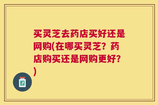 买灵芝去药店买好还是网购(在哪买灵芝？药店购买还是网购更好？)