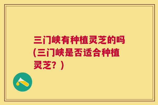 三门峡有种植灵芝的吗(三门峡是否适合种植灵芝？)