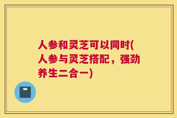 人参和灵芝可以同时(人参与灵芝搭配，强劲养生二合一)