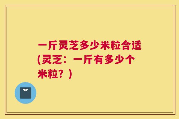 一斤灵芝多少米粒合适(灵芝：一斤有多少个米粒？)
