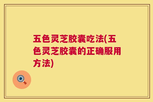 五色灵芝胶囊吃法(五色灵芝胶囊的正确服用方法)