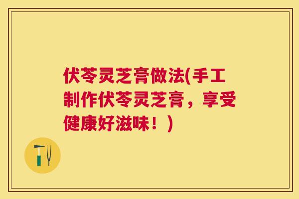 伏苓灵芝膏做法(手工制作伏苓灵芝膏，享受健康好滋味！)