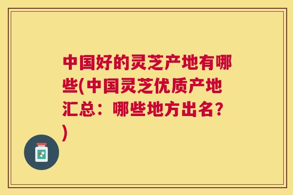 中国好的灵芝产地有哪些(中国灵芝优质产地汇总：哪些地方出名？)