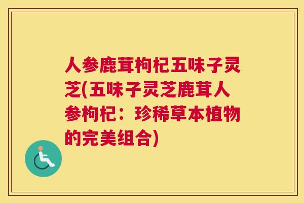 人参鹿茸枸杞五味子灵芝(五味子灵芝鹿茸人参枸杞：珍稀草本植物的完美组合)