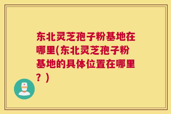 东北灵芝孢子粉基地在哪里(东北灵芝孢子粉基地的具体位置在哪里？)