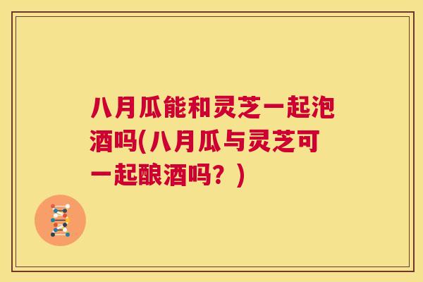 八月瓜能和灵芝一起泡酒吗(八月瓜与灵芝可一起酿酒吗？)