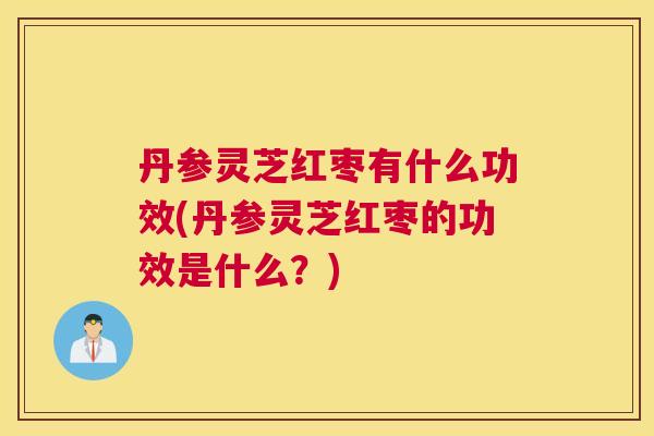 丹参灵芝红枣有什么功效(丹参灵芝红枣的功效是什么？)