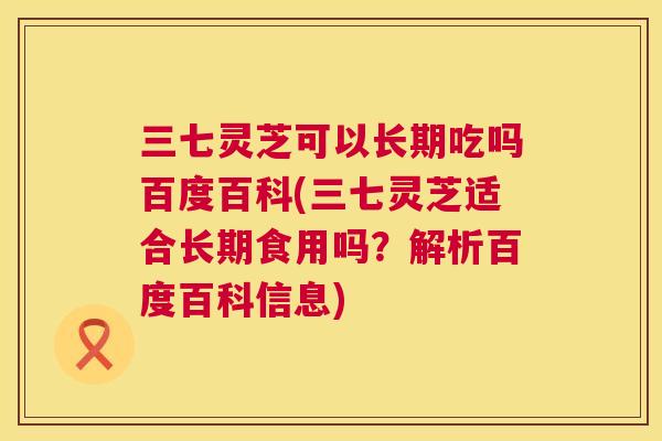 三七灵芝可以长期吃吗百度百科(三七灵芝适合长期食用吗？解析百度百科信息)