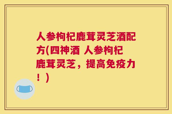 人参枸杞鹿茸灵芝酒配方(四神酒 人参枸杞鹿茸灵芝，提高免疫力！)