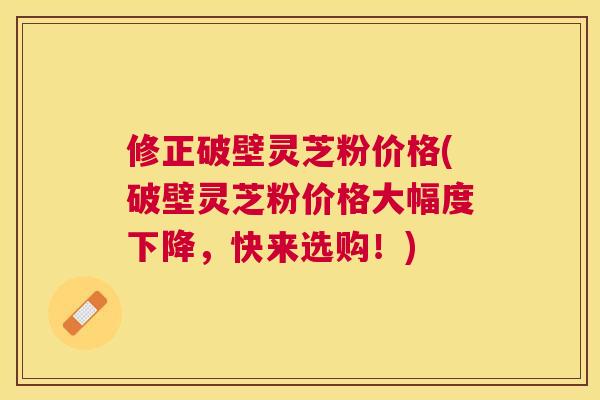 修正破壁灵芝粉价格(破壁灵芝粉价格大幅度下降，快来选购！)