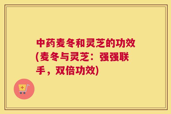 麦冬和灵芝的功效(麦冬与灵芝：强强联手，双倍功效)