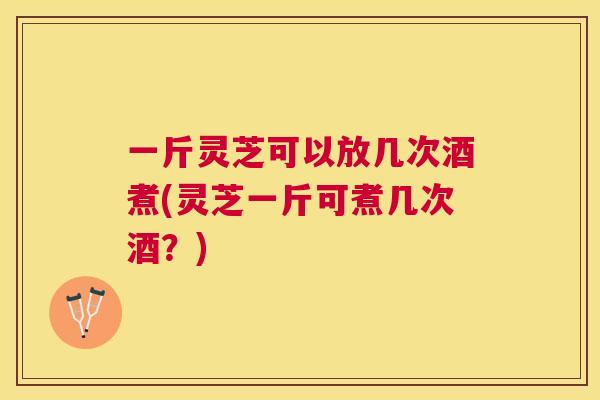 一斤灵芝可以放几次酒煮(灵芝一斤可煮几次酒？)