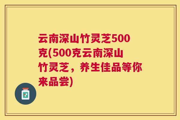 云南深山竹灵芝500克(500克云南深山竹灵芝，养生佳品等你来品尝)