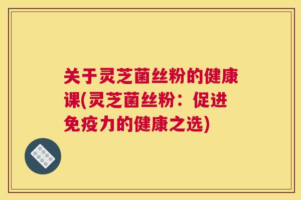关于灵芝菌丝粉的健康课(灵芝菌丝粉：促进免疫力的健康之选)