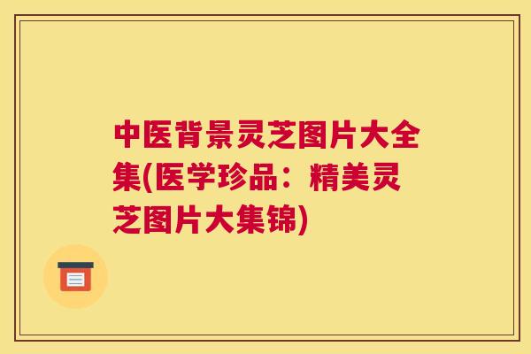 中医背景灵芝图片大全集(医学珍品：精美灵芝图片大集锦)