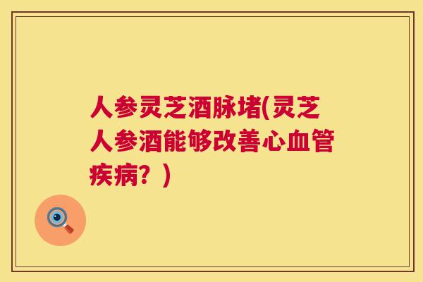 人参灵芝酒脉堵(灵芝人参酒能够改善心？)