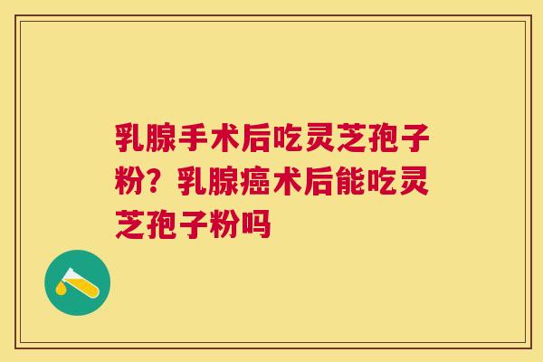 乳腺手术后吃灵芝孢子粉？乳腺术后能吃灵芝孢子粉吗