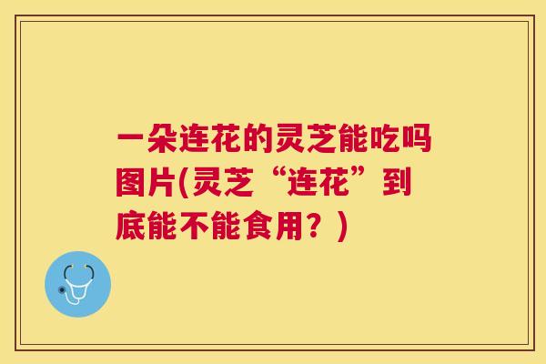 一朵连花的灵芝能吃吗图片(灵芝“连花”到底能不能食用？)