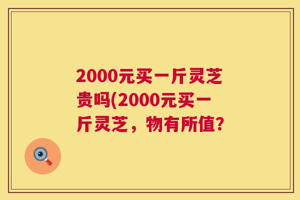 2000元买一斤灵芝贵吗(2000元买一斤灵芝，物有所值？