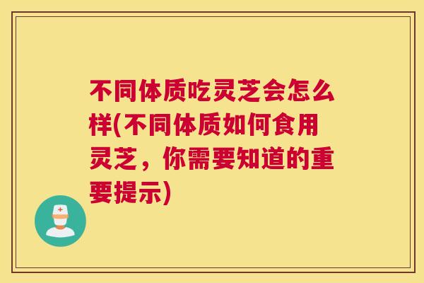 不同体质吃灵芝会怎么样(不同体质如何食用灵芝，你需要知道的重要提示)