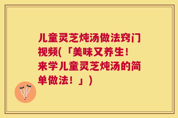 儿童灵芝炖汤做法窍门视频(「美味又养生！来学儿童灵芝炖汤的简单做法！」)