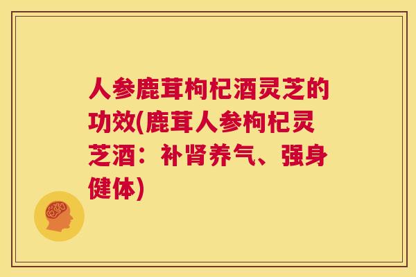 人参鹿茸枸杞酒灵芝的功效(鹿茸人参枸杞灵芝酒：补养气、强身健体)