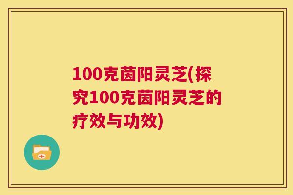 100克茵阳灵芝(探究100克茵阳灵芝的疗效与功效)
