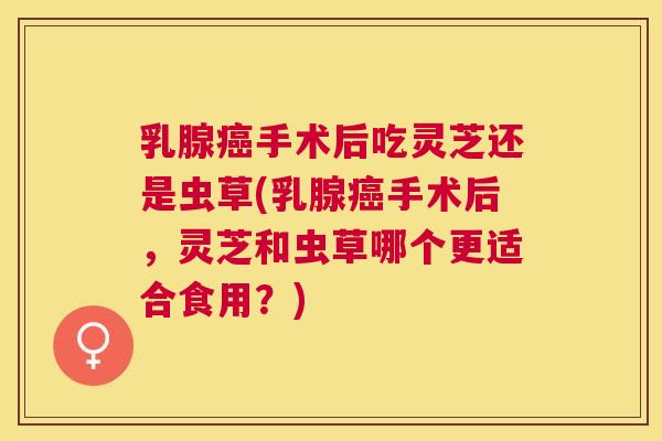 乳腺手术后吃灵芝还是虫草(乳腺手术后，灵芝和虫草哪个更适合食用？)