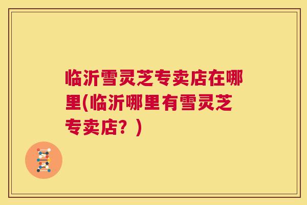 临沂雪灵芝专卖店在哪里(临沂哪里有雪灵芝专卖店？)