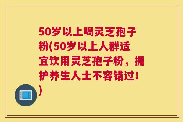 50岁以上喝灵芝孢子粉(50岁以上人群适宜饮用灵芝孢子粉，拥护养生人士不容错过！)