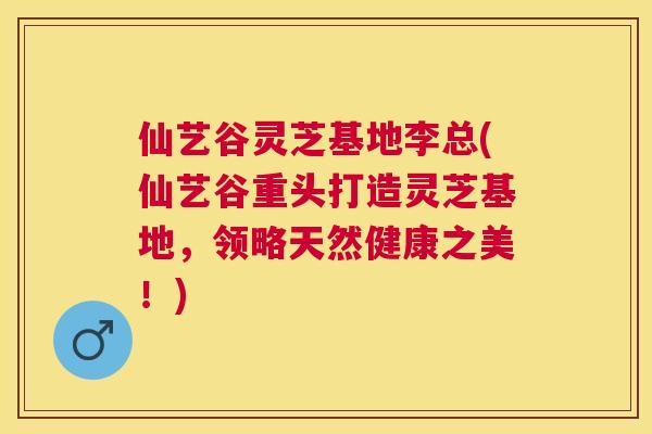 仙艺谷灵芝基地李总(仙艺谷重头打造灵芝基地，领略天然健康之美！)