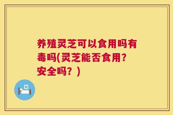 养殖灵芝可以食用吗有毒吗(灵芝能否食用？安全吗？)