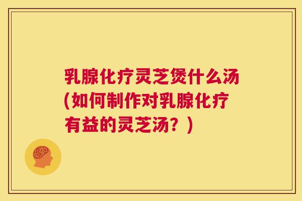 乳腺灵芝煲什么汤(如何制作对乳腺有益的灵芝汤？)